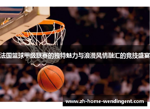 法国篮球甲级联赛的独特魅力与浪漫风情融汇的竞技盛宴